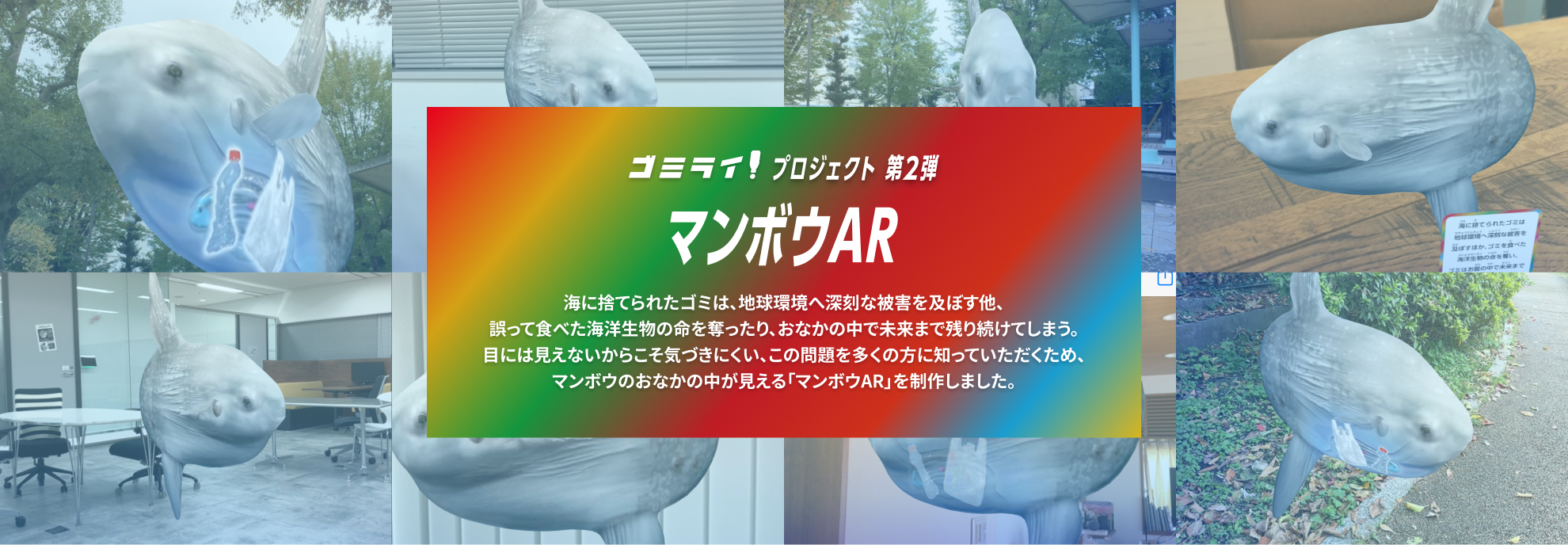 ゴミライ！プロジェクト 第2弾 マンボウAR 海に捨てられたゴミは、地球環境へ深刻な被害を及ぼす他、誤って食べた海洋生物の命を奪ったり、おなかの中で未来まで残り続けてしまう。目には見えないからこそ気づきにくい、この問題を多くの方に知っていただくため、マンボウのおなかの中が見える「マンボウAR」を制作しました。