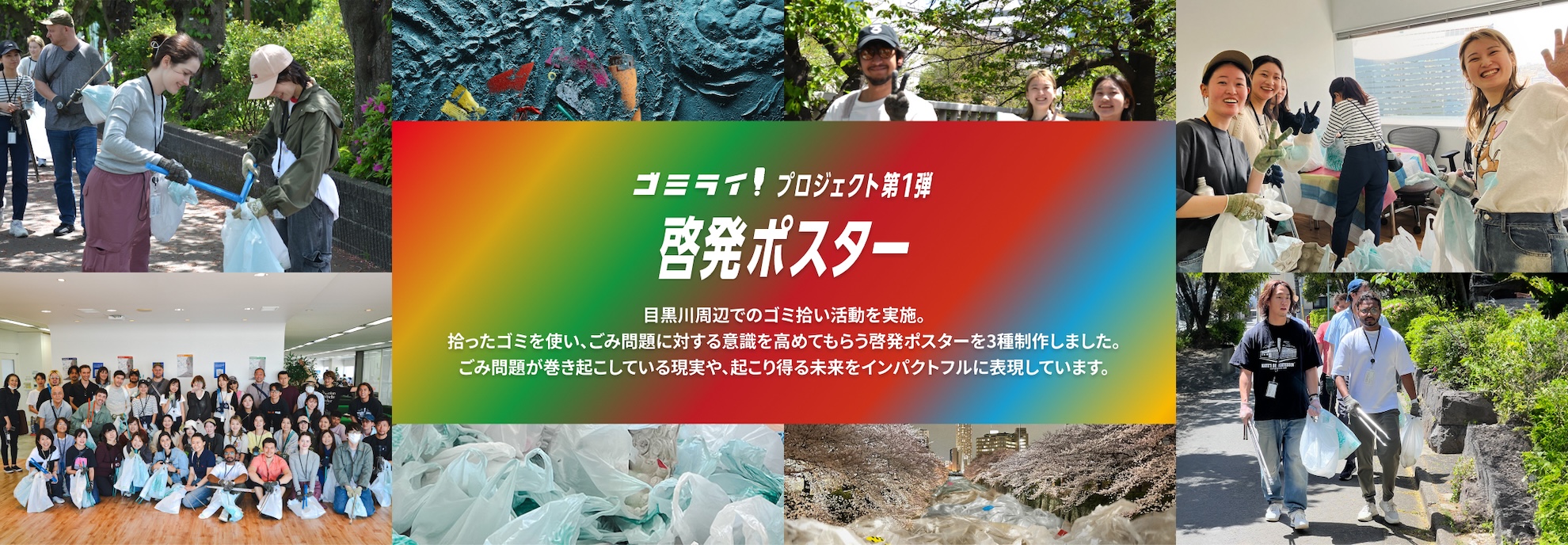 ゴミライ！プロジェクト 第1弾 啓発ポスター 目黒川周辺でのゴミ拾い活動を実施。拾ったゴミを使い、ごみ問題に対する意識を高めてもらう啓発ポスターを3種制作しました。ごみ問題が巻き起こしている現実や、起こり得る未来をインパクトフルに表現しています。