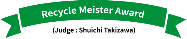 Recycle Meister Award (Judge : Shuichi Takizawa)